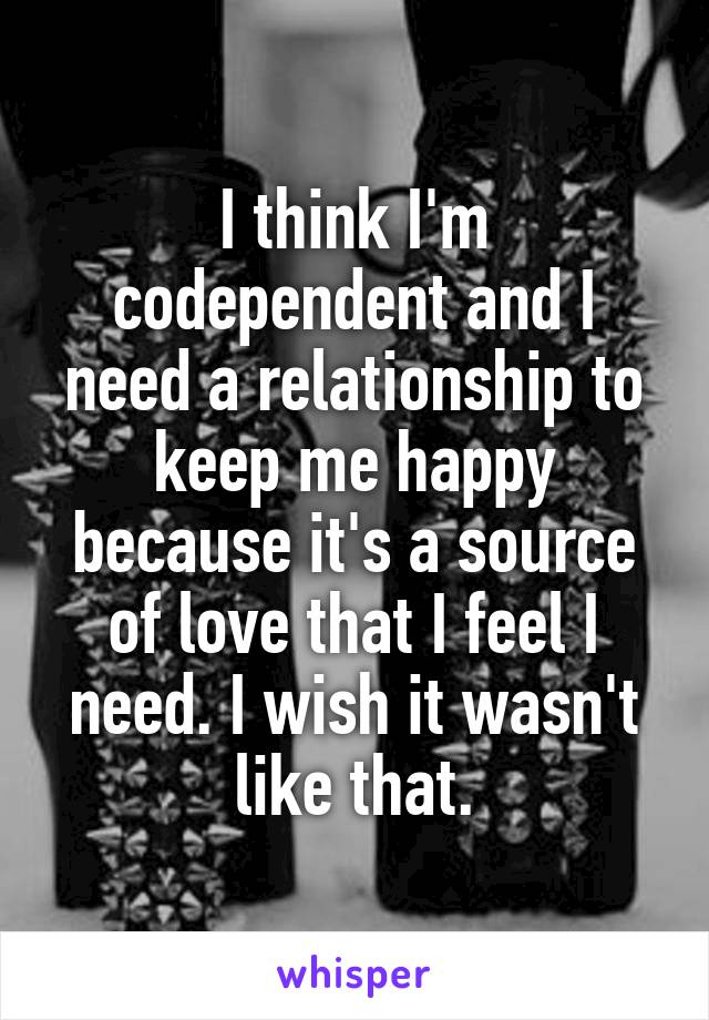 I think I'm codependent and I need a relationship to keep me happy because it's a source of love that I feel I need. I wish it wasn't like that.