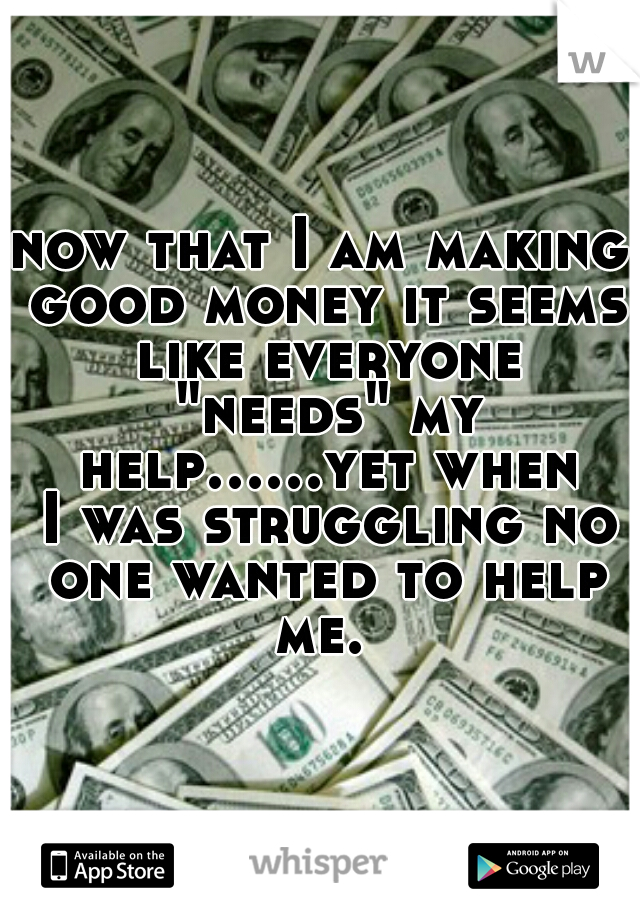 now that I am making good money it seems like everyone "needs" my help......yet when I was struggling no one wanted to help me. 