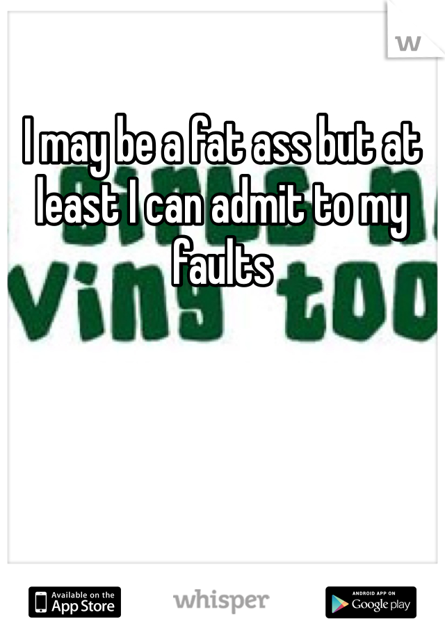 I may be a fat ass but at least I can admit to my faults