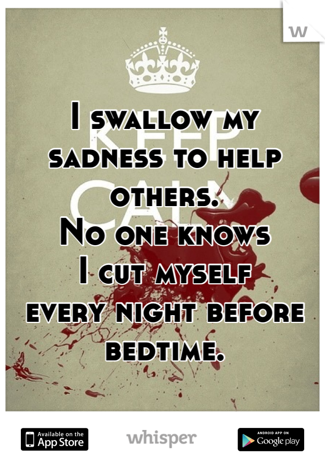 I swallow my sadness to help others.
No one knows 
I cut myself 
every night before bedtime. 