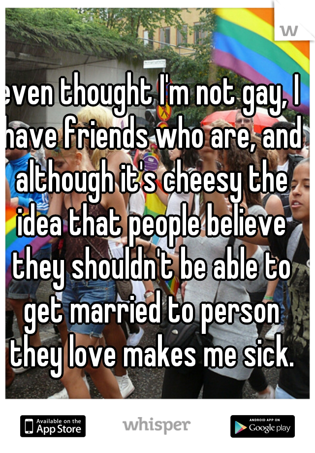 even thought I'm not gay, I have friends who are, and although it's cheesy the idea that people believe they shouldn't be able to get married to person they love makes me sick.