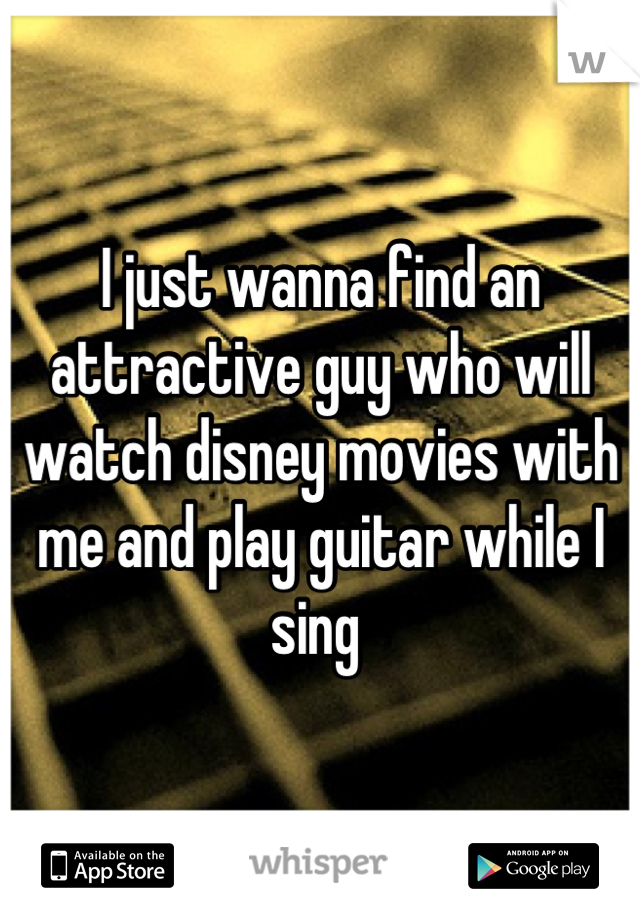 I just wanna find an attractive guy who will watch disney movies with me and play guitar while I sing 