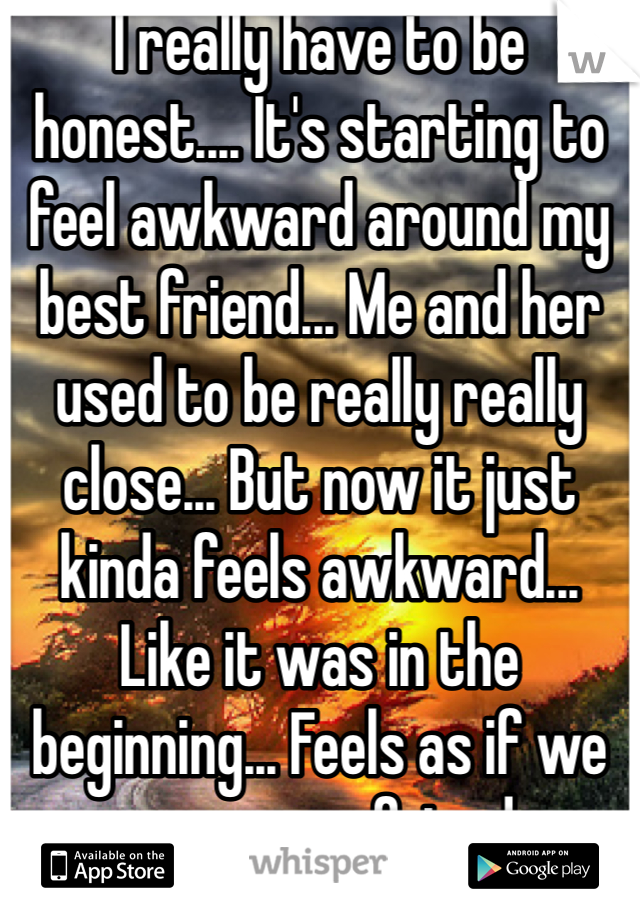 I really have to be honest.... It's starting to feel awkward around my best friend... Me and her used to be really really close... But now it just kinda feels awkward... Like it was in the beginning... Feels as if we were never friends.