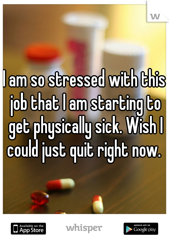 I am so stressed with this job that I am starting to get physically sick. Wish I could just quit right now. 