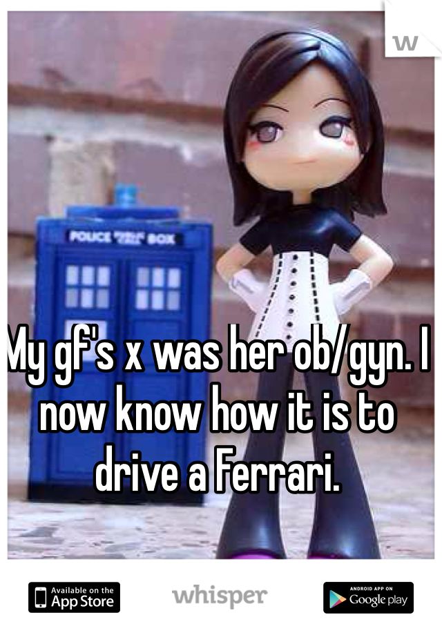 My gf's x was her ob/gyn. I now know how it is to drive a Ferrari.