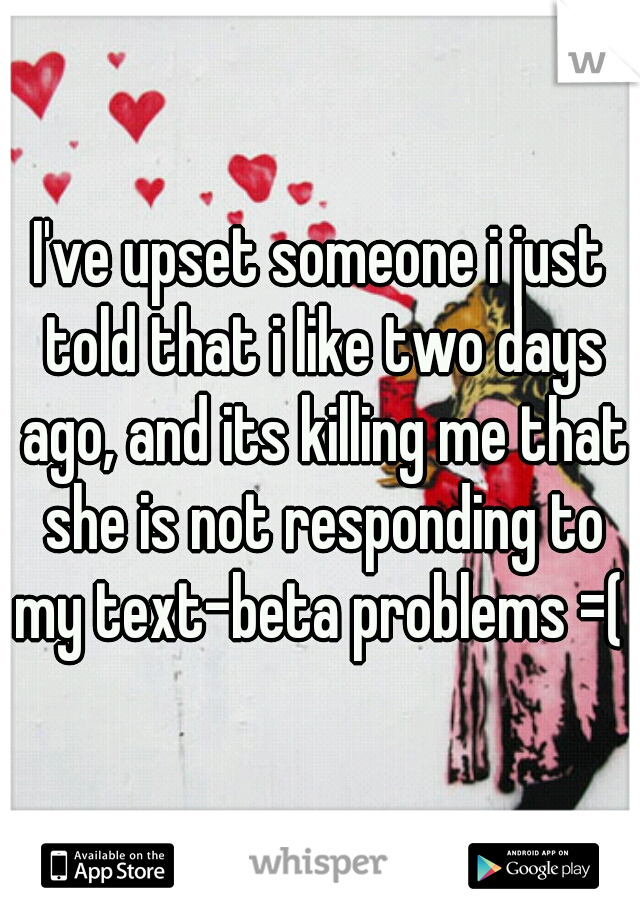 I've upset someone i just told that i like two days ago, and its killing me that she is not responding to my text-beta problems =( 