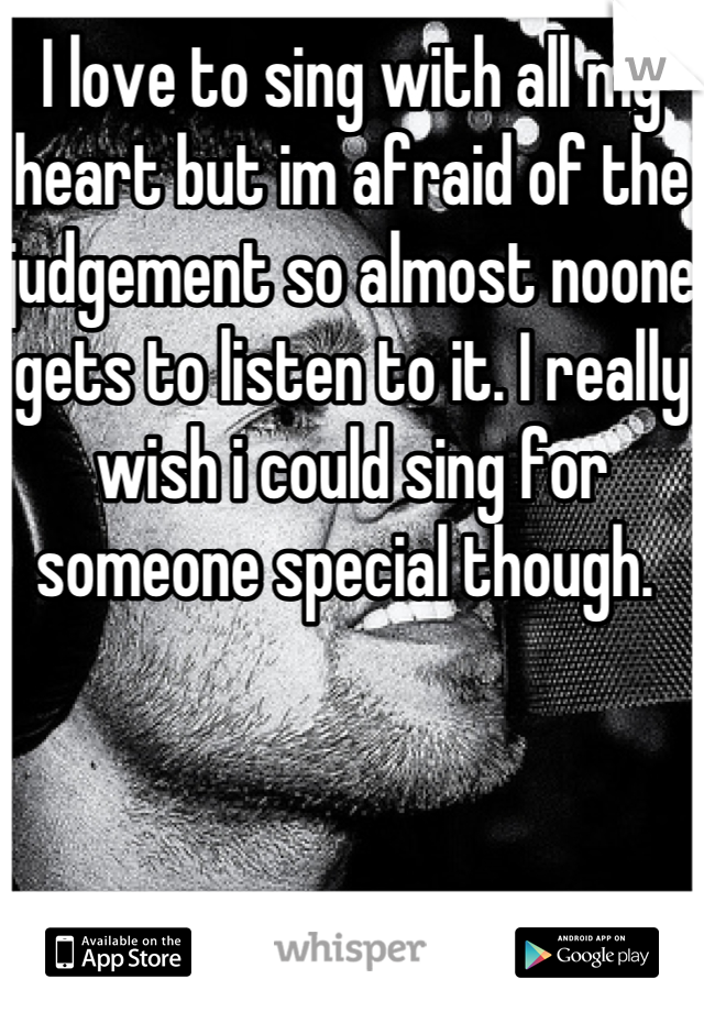 I love to sing with all my heart but im afraid of the judgement so almost noone gets to listen to it. I really wish i could sing for someone special though. 