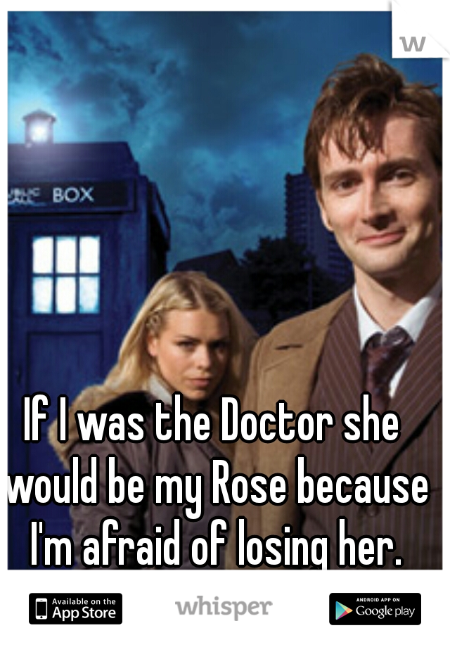 If I was the Doctor she would be my Rose because I'm afraid of losing her.