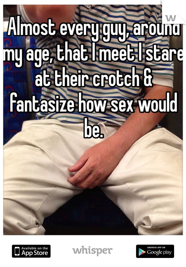 Almost every guy, around my age, that I meet I stare at their crotch & fantasize how sex would be.