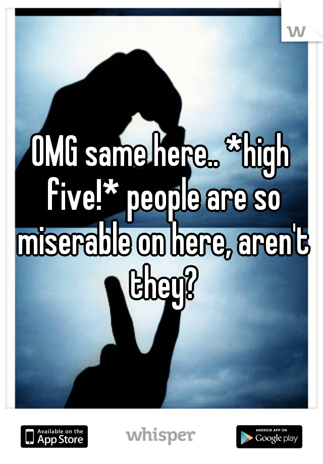 OMG same here.. *high five!* people are so miserable on here, aren't they?