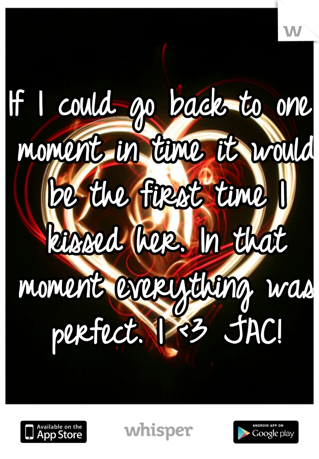 If I could go back to one moment in time it would be the first time I kissed her. In that moment everything was perfect. I <3 JAC!