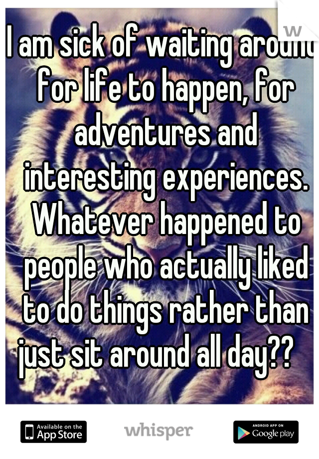 I am sick of waiting around for life to happen, for adventures and

 interesting experiences. Whatever happened to people who actually liked to do things rather than just sit around all day??   