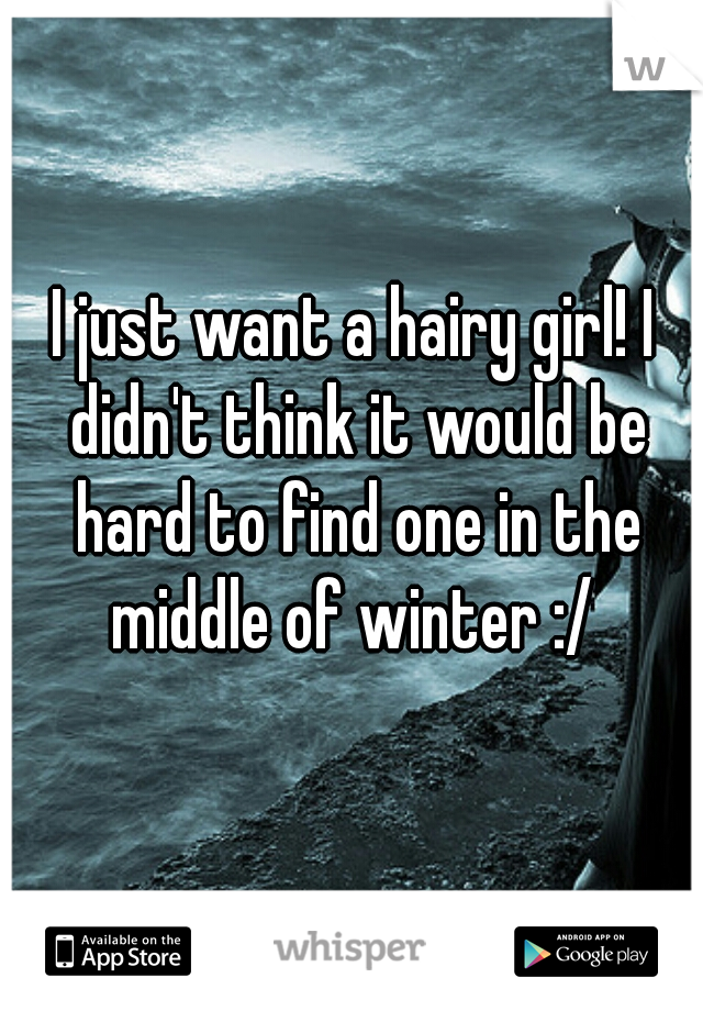 I just want a hairy girl! I didn't think it would be hard to find one in the middle of winter :/ 