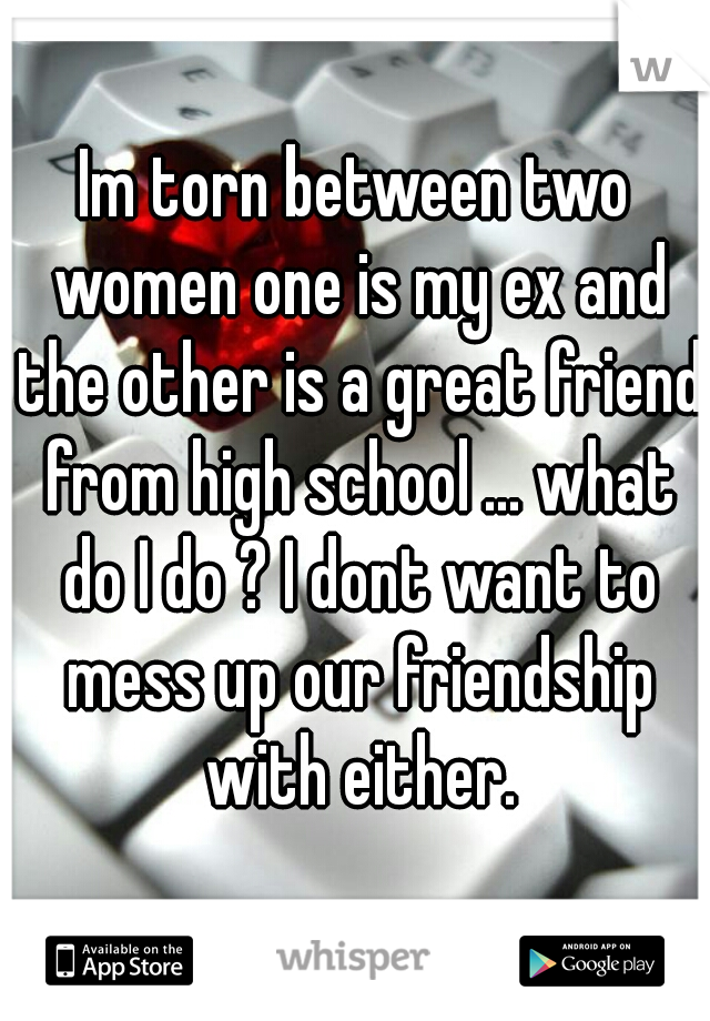 Im torn between two women one is my ex and the other is a great friend from high school ... what do I do ? I dont want to mess up our friendship with either.