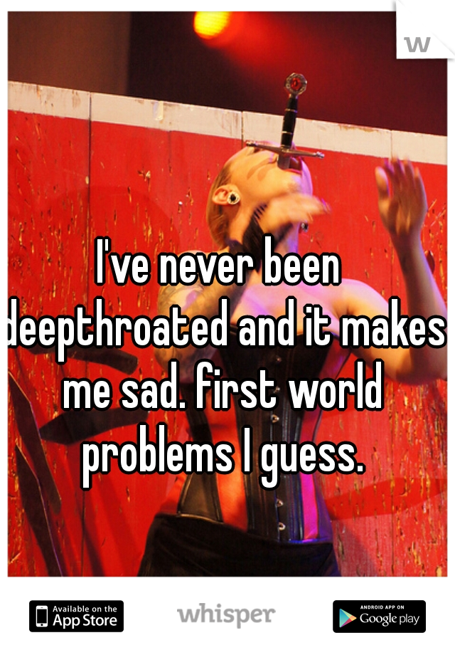 I've never been deepthroated and it makes me sad. first world problems I guess.