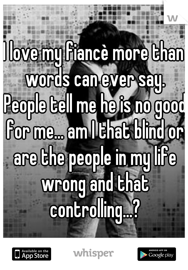 I love my fiancè more than words can ever say. People tell me he is no good for me... am I that blind or are the people in my life wrong and that controlling...?
