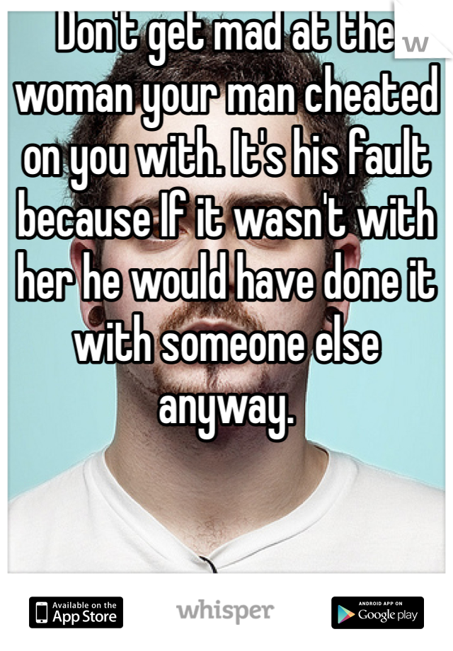 Don't get mad at the woman your man cheated on you with. It's his fault because If it wasn't with her he would have done it with someone else anyway.