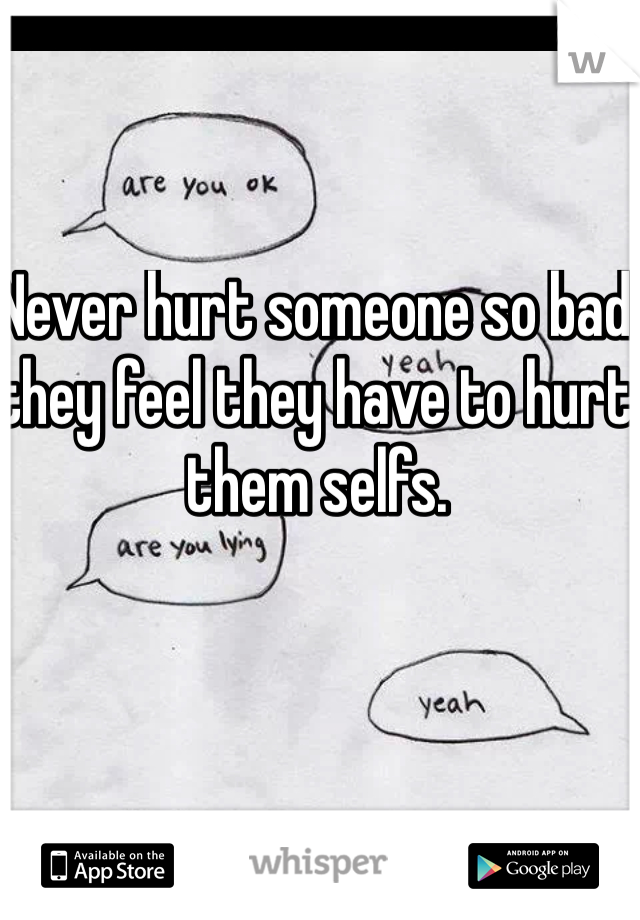 Never hurt someone so bad they feel they have to hurt them selfs. 