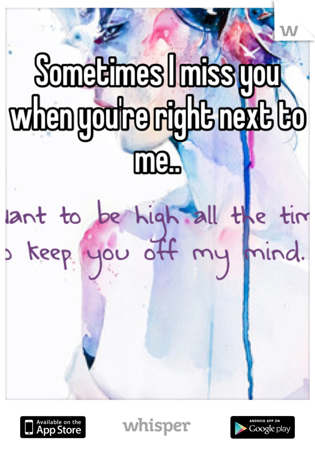 Sometimes I miss you when you're right next to me..