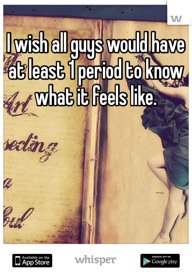 I wish all guys would have at least 1 period to know what it feels like.