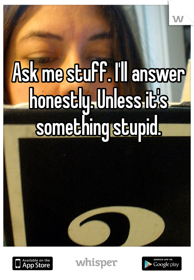 Ask me stuff. I'll answer honestly. Unless it's something stupid. 