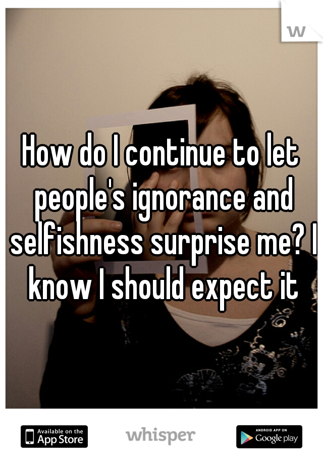 How do I continue to let people's ignorance and selfishness surprise me? I know I should expect it
