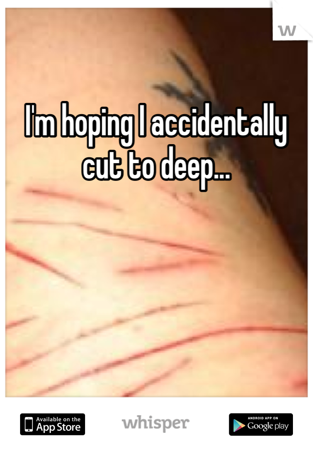 I'm hoping I accidentally cut to deep...