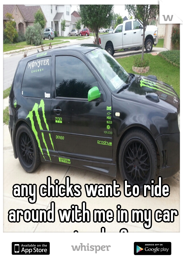 any chicks want to ride around with me in my car saterday?