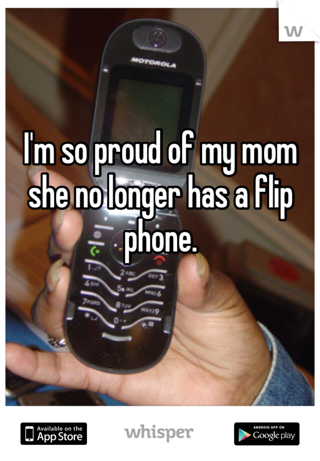 I'm so proud of my mom she no longer has a flip phone. 