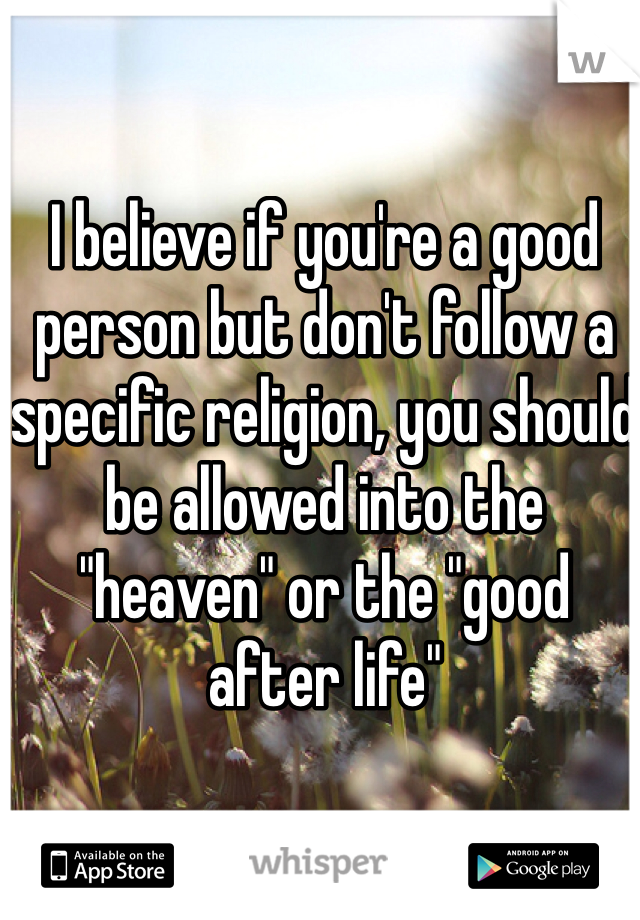I believe if you're a good person but don't follow a specific religion, you should be allowed into the "heaven" or the "good after life"