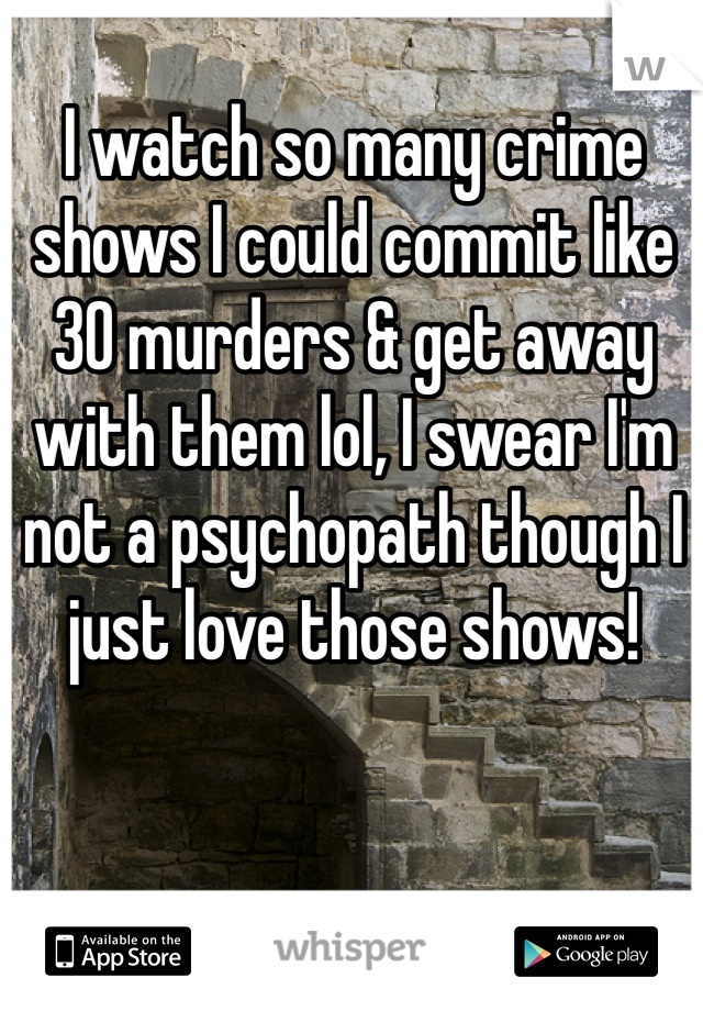 I watch so many crime shows I could commit like 30 murders & get away with them lol, I swear I'm not a psychopath though I just love those shows!