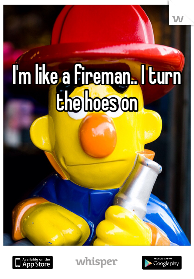 I'm like a fireman.. I turn the hoes on