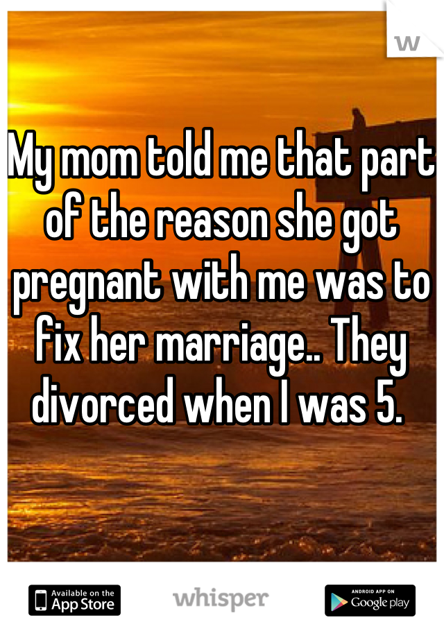 My mom told me that part of the reason she got pregnant with me was to fix her marriage.. They divorced when I was 5. 