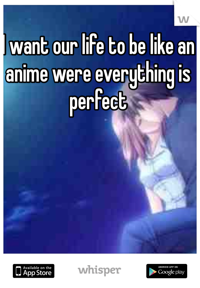 I want our life to be like an anime were everything is perfect 
