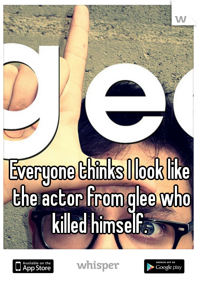 Everyone thinks I look like the actor from glee who killed himself. 