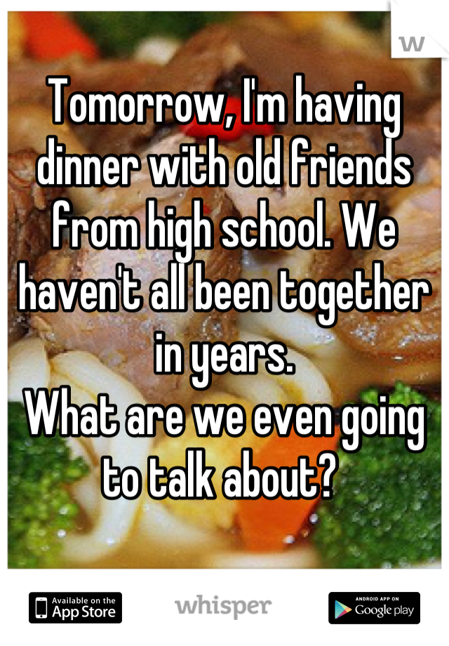 Tomorrow, I'm having dinner with old friends from high school. We haven't all been together in years.
What are we even going to talk about? 