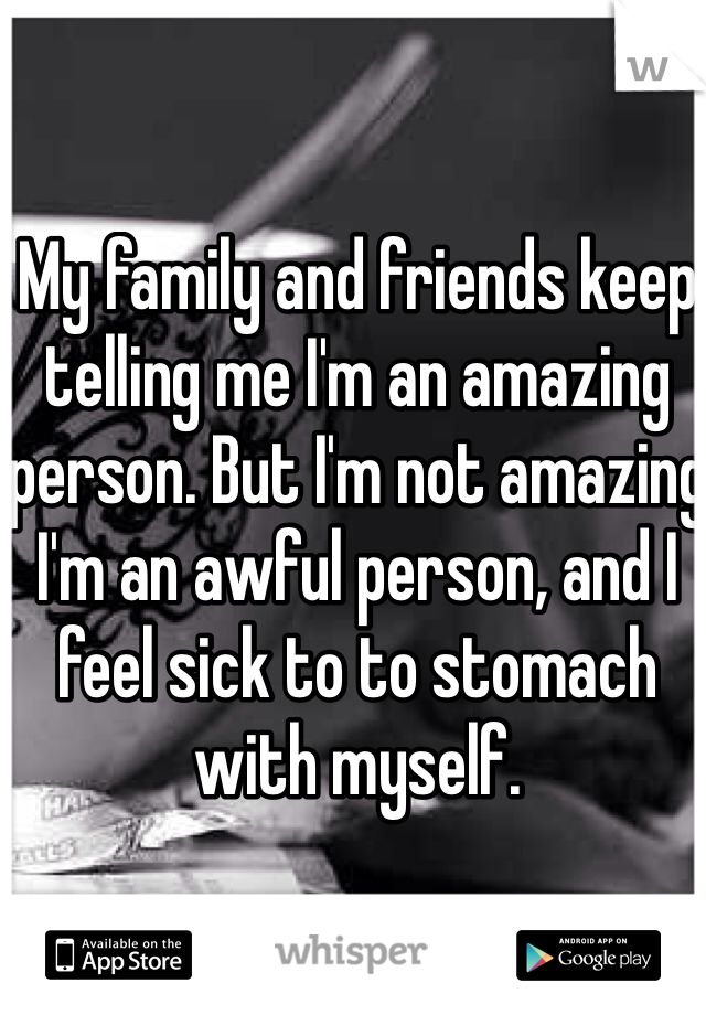 My family and friends keep telling me I'm an amazing person. But I'm not amazing I'm an awful person, and I feel sick to to stomach with myself. 