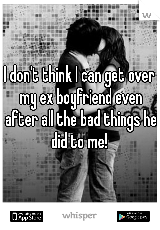I don't think I can get over my ex boyfriend even after all the bad things he did to me! 