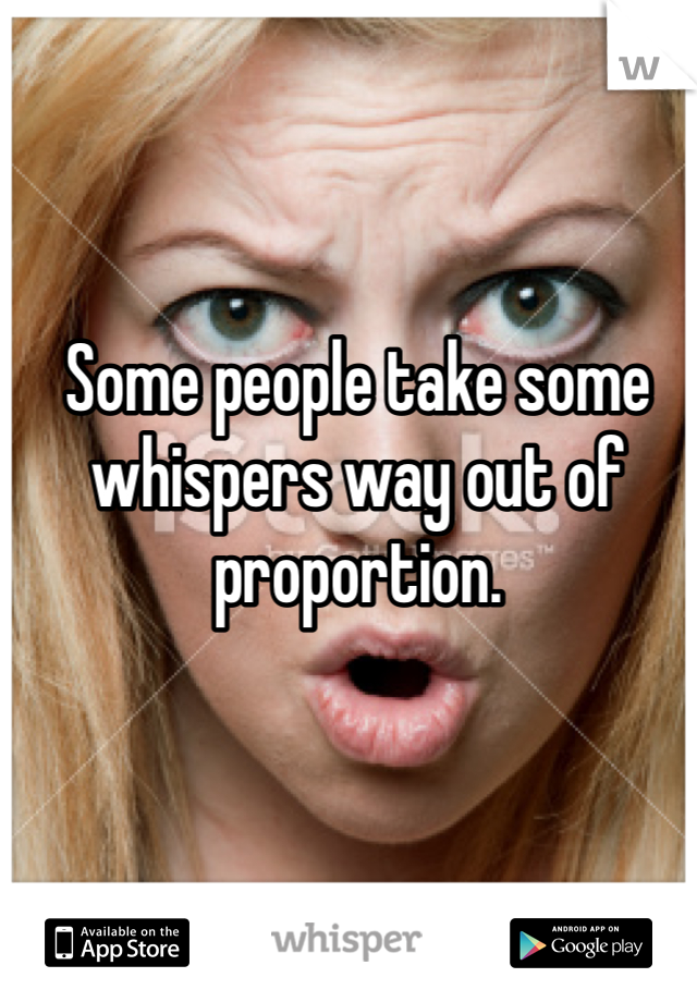 Some people take some whispers way out of proportion. 