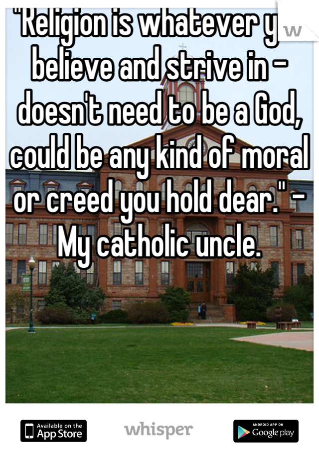 "Religion is whatever you believe and strive in - doesn't need to be a God, could be any kind of moral or creed you hold dear." - My catholic uncle.