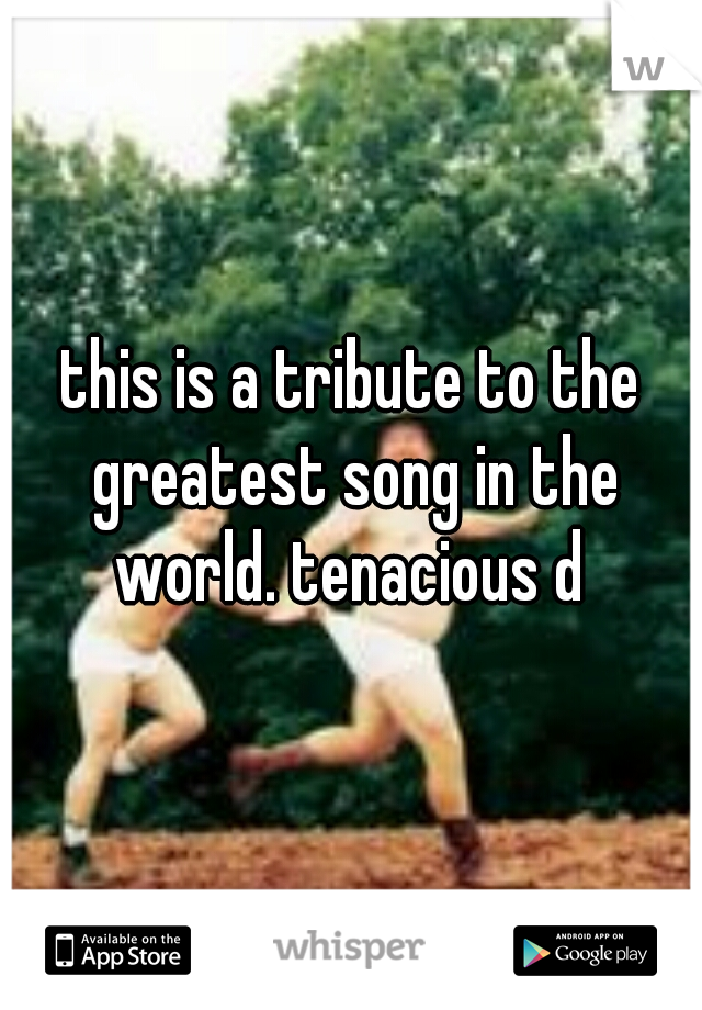 this is a tribute to the greatest song in the world. tenacious d 