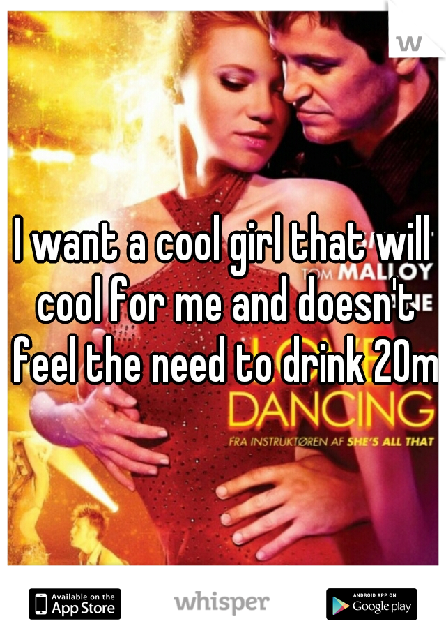 I want a cool girl that will cool for me and doesn't feel the need to drink 20m