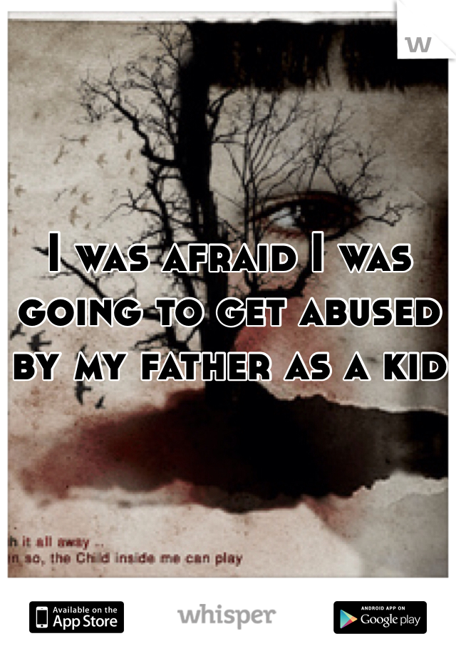 I was afraid I was going to get abused by my father as a kid