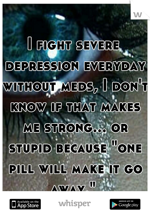 I fight severe depression everyday without meds, I don't know if that makes me strong... or stupid because "one pill will make it go away." 