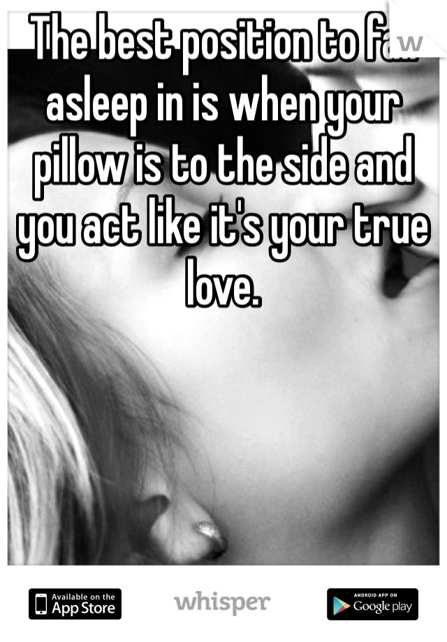 The best position to fall asleep in is when your pillow is to the side and you act like it's your true love. 
