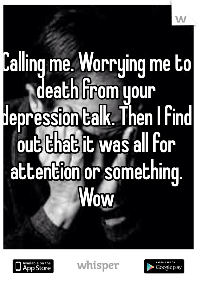 Calling me. Worrying me to death from your depression talk. Then I find out that it was all for attention or something. Wow