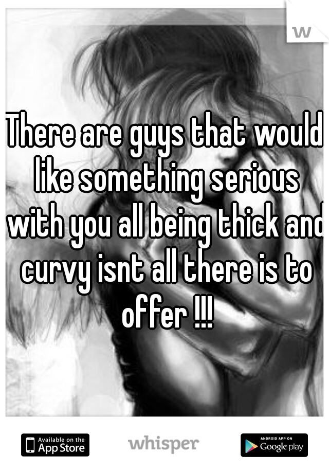 There are guys that would like something serious with you all being thick and curvy isnt all there is to offer !!!