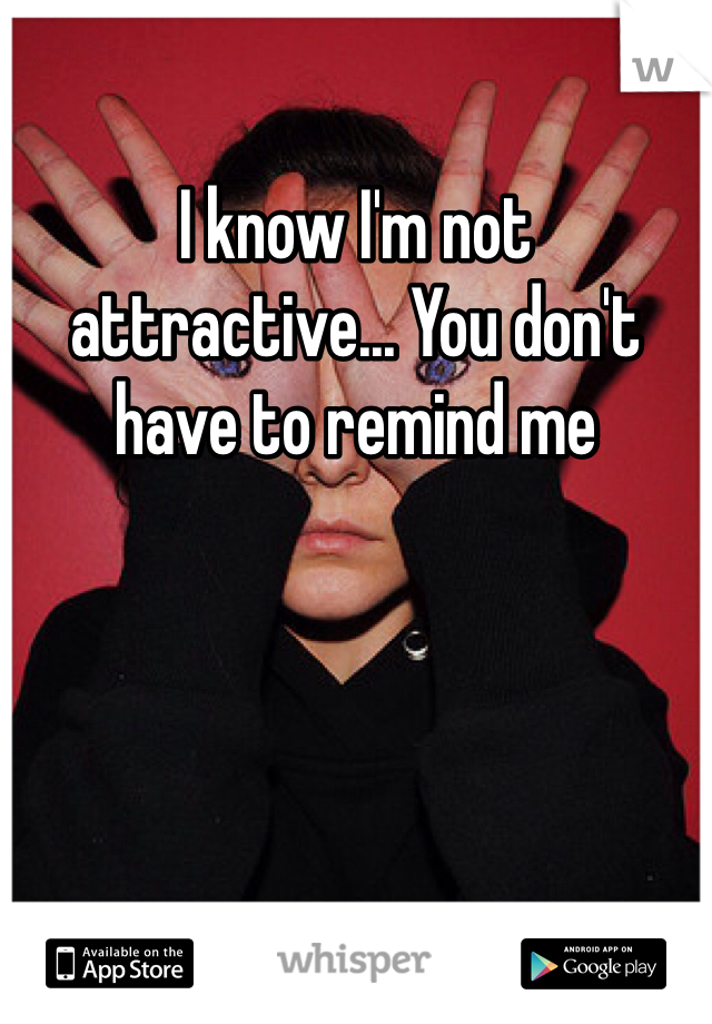 I know I'm not attractive... You don't have to remind me
