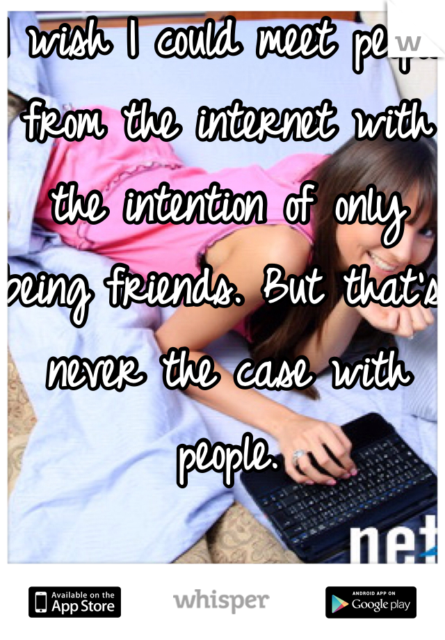 I wish I could meet people from the internet with the intention of only being friends. But that's never the case with people. 