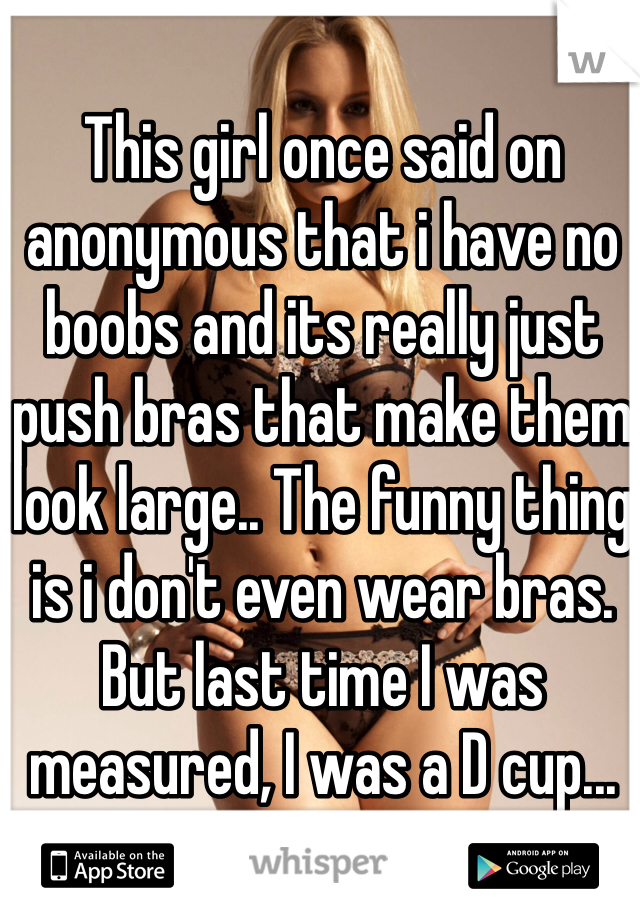 This girl once said on anonymous that i have no boobs and its really just push bras that make them look large.. The funny thing is i don't even wear bras. But last time I was measured, I was a D cup...